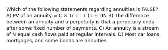 Which of the following statements regarding annuities is FALSE? A) PV of an annuity = C × 1r 1 - 1 (1 + r)N B) The difference between an annuity and a perpetuity is that a perpetuity ends after some fixed number of payments. C) An annuity is a stream of N equal cash flows paid at regular intervals. D) Most car loans, mortgages, and some bonds are annuities.