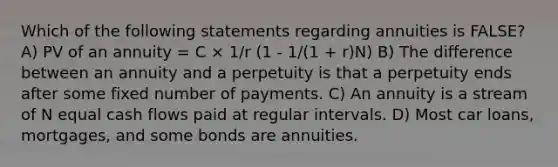 Which of the following statements regarding annuities is FALSE? A) PV of an annuity = C × 1/r (1 - 1/(1 + r)N) B) The difference between an annuity and a perpetuity is that a perpetuity ends after some fixed number of payments. C) An annuity is a stream of N equal cash flows paid at regular intervals. D) Most car loans, mortgages, and some bonds are annuities.