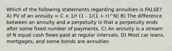 Which of the following statements regarding annuities is FALSE? A) PV of an annuity = C × 1/r (1 - 1/(1 + r)^N) B) The difference between an annuity and a perpetuity is that a perpetuity ends after some fixed number of payments. C) An annuity is a stream of N equal cash flows paid at regular intervals. D) Most car loans, mortgages, and some bonds are annuities