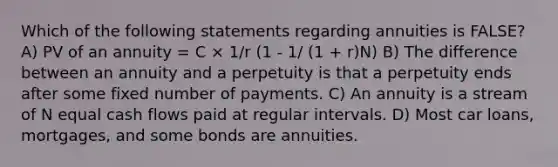 Which of the following statements regarding annuities is FALSE? A) PV of an annuity = C × 1/r (1 - 1/ (1 + r)N) B) The difference between an annuity and a perpetuity is that a perpetuity ends after some fixed number of payments. C) An annuity is a stream of N equal cash flows paid at regular intervals. D) Most car loans, mortgages, and some bonds are annuities.