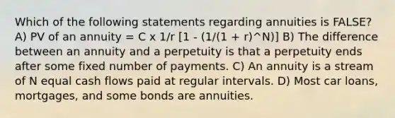 Which of the following statements regarding annuities is FALSE? A) PV of an annuity = C x 1/r [1 - (1/(1 + r)^N)] B) The difference between an annuity and a perpetuity is that a perpetuity ends after some fixed number of payments. C) An annuity is a stream of N equal cash flows paid at regular intervals. D) Most car loans, mortgages, and some bonds are annuities.