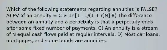 Which of the following statements regarding annuities is FALSE? A) PV of an annuity = C × 1r [1 - 1/(1 + r)N] B) The difference between an annuity and a perpetuity is that a perpetuity ends after some fixed number of payments. C) An annuity is a stream of N equal cash flows paid at regular intervals. D) Most car loans, mortgages, and some bonds are annuities.