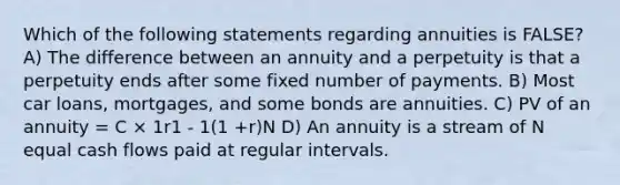 Which of the following statements regarding annuities is FALSE? A) The difference between an annuity and a perpetuity is that a perpetuity ends after some fixed number of payments. B) Most car loans, mortgages, and some bonds are annuities. C) PV of an annuity = C × 1r1 - 1(1 +r)N D) An annuity is a stream of N equal cash flows paid at regular intervals.