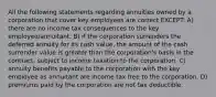 All the following statements regarding annuities owned by a corporation that cover key employees are correct EXCEPT: A) there are no income tax consequences to the key employee/annuitant. B) if the corporation surrenders the deferred annuity for its cash value, the amount of the cash surrender value is greater than the corporation's basis in the contract, subject to income taxation to the corporation. C) annuity benefits payable to the corporation with the key employee as annuitant are income tax free to the corporation. D) premiums paid by the corporation are not tax deductible.