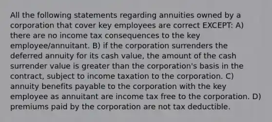 All the following statements regarding annuities owned by a corporation that cover key employees are correct EXCEPT: A) there are no income tax consequences to the key employee/annuitant. B) if the corporation surrenders the deferred annuity for its cash value, the amount of the cash surrender value is greater than the corporation's basis in the contract, subject to income taxation to the corporation. C) annuity benefits payable to the corporation with the key employee as annuitant are income tax free to the corporation. D) premiums paid by the corporation are not tax deductible.