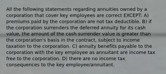 All the following statements regarding annuities owned by a corporation that cover key employees are correct EXCEPT: A) premiums paid by the corporation are not tax deductible. B) if the corporation surrenders the deferred annuity for its cash value, the amount of the cash surrender value is greater than the corporation's basis in the contract, subject to income taxation to the corporation. C) annuity benefits payable to the corporation with the key employee as annuitant are income tax free to the corporation. D) there are no income tax consequences to the key employee/annuitant.