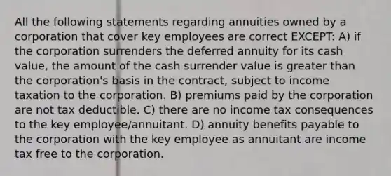 All the following statements regarding annuities owned by a corporation that cover key employees are correct EXCEPT: A) if the corporation surrenders the deferred annuity for its cash value, the amount of the cash surrender value is greater than the corporation's basis in the contract, subject to income taxation to the corporation. B) premiums paid by the corporation are not tax deductible. C) there are no income tax consequences to the key employee/annuitant. D) annuity benefits payable to the corporation with the key employee as annuitant are income tax free to the corporation.