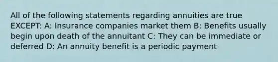 All of the following statements regarding annuities are true EXCEPT: A: Insurance companies market them B: Benefits usually begin upon death of the annuitant C: They can be immediate or deferred D: An annuity benefit is a periodic payment