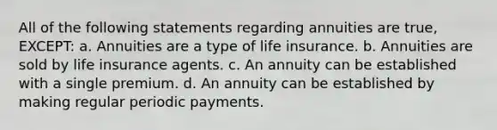 All of the following statements regarding annuities are true, EXCEPT: a. Annuities are a type of life insurance. b. Annuities are sold by life insurance agents. c. An annuity can be established with a single premium. d. An annuity can be established by making regular periodic payments.