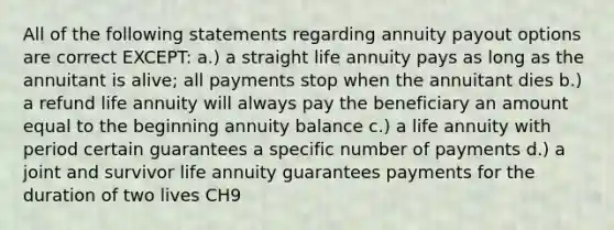 All of the following statements regarding annuity payout options are correct EXCEPT: a.) a straight life annuity pays as long as the annuitant is alive; all payments stop when the annuitant dies b.) a refund life annuity will always pay the beneficiary an amount equal to the beginning annuity balance c.) a life annuity with period certain guarantees a specific number of payments d.) a joint and survivor life annuity guarantees payments for the duration of two lives CH9