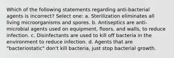 Which of the following statements regarding anti-bacterial agents is incorrect? Select one: a. Sterilization eliminates all living microorganisms and spores. b. Antiseptics are anti-microbial agents used on equipment, floors, and walls, to reduce infection. c. Disinfectants are used to kill off bacteria in the environment to reduce infection. d. Agents that are "bacteriostatic" don't kill bacteria, just stop bacterial growth.