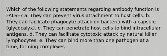 Which of the following statements regarding antibody function is FALSE? a. They can prevent virus attachment to host cells. b. They can facilitate phagocyte attack on bacteria with a capsule (glycocalyx). c. They can penetrate host cells to bind intracellular antigens. d. They can facilitate cytotoxic attack by natural killer lymphocytes. e. They can bind more than one pathogen at a time, forming complexes.