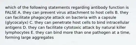 which of the following statements regarding antibody function is FALSE A. they can prevent virus attachment to host cells B. they can facilitate phagocyte attack on bacteria with a capsule (glycocalyx) C. they can penetrate host cells to bind intracellular antigens D. they can facilitate cytotoxic attack by natural killer lymphocytes E. they can bind more than one pathogen at a time, forming large aggregates