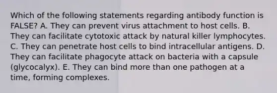 Which of the following statements regarding antibody function is FALSE? A. They can prevent virus attachment to host cells. B. They can facilitate cytotoxic attack by natural killer lymphocytes. C. They can penetrate host cells to bind intracellular antigens. D. They can facilitate phagocyte attack on bacteria with a capsule (glycocalyx). E. They can bind more than one pathogen at a time, forming complexes.