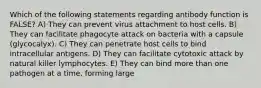 Which of the following statements regarding antibody function is FALSE? A) They can prevent virus attachment to host cells. B) They can facilitate phagocyte attack on bacteria with a capsule (glycocalyx). C) They can penetrate host cells to bind intracellular antigens. D) They can facilitate cytotoxic attack by natural killer lymphocytes. E) They can bind more than one pathogen at a time, forming large