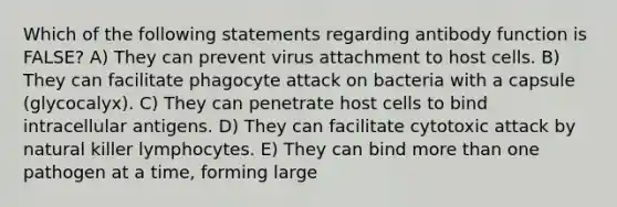 Which of the following statements regarding antibody function is FALSE? A) They can prevent virus attachment to host cells. B) They can facilitate phagocyte attack on bacteria with a capsule (glycocalyx). C) They can penetrate host cells to bind intracellular antigens. D) They can facilitate cytotoxic attack by natural killer lymphocytes. E) They can bind more than one pathogen at a time, forming large