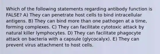 Which of the following statements regarding antibody function is FALSE? A) They can penetrate host cells to bind intracellular antigens. B) They can bind more than one pathogen at a time, forming complexes. C) They can facilitate cytotoxic attack by natural killer lymphocytes. D) They can facilitate phagocyte attack on bacteria with a capsule (glycocalyx). E) They can prevent virus attachment to host cells.