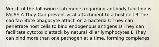 Which of the following statements regarding antibody function is FALSE A They Can prevent viral attachment to a host cell B The can facilitate phagocyte attach on a bacteria C They can penetrate host cells to bind endogenous antigens D They can facilitate cytotoxic attack by natural killer lymphocytes E They can bind more than one pathogen at a time, forming complexes