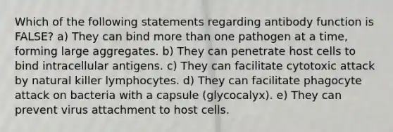 Which of the following statements regarding antibody function is FALSE? a) They can bind more than one pathogen at a time, forming large aggregates. b) They can penetrate host cells to bind intracellular antigens. c) They can facilitate cytotoxic attack by natural killer lymphocytes. d) They can facilitate phagocyte attack on bacteria with a capsule (glycocalyx). e) They can prevent virus attachment to host cells.