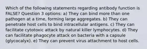 Which of the following statements regarding antibody function is FALSE? Question 3 options: a) They can bind more than one pathogen at a time, forming large aggregates. b) They can penetrate host cells to bind intracellular antigens. c) They can facilitate cytotoxic attack by natural killer lymphocytes. d) They can facilitate phagocyte attack on bacteria with a capsule (glycocalyx). e) They can prevent virus attachment to host cells.