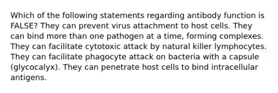 Which of the following statements regarding antibody function is FALSE? They can prevent virus attachment to host cells. They can bind more than one pathogen at a time, forming complexes. They can facilitate cytotoxic attack by natural killer lymphocytes. They can facilitate phagocyte attack on bacteria with a capsule (glycocalyx). They can penetrate host cells to bind intracellular antigens.