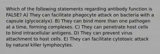 Which of the following statements regarding antibody function is FALSE? A) They can facilitate phagocyte attack on bacteria with a capsule (glycocalyx). B) They can bind more than one pathogen at a time, forming complexes. C) They can penetrate host cells to bind intracellular antigens. D) They can prevent virus attachment to host cells. E) They can facilitate cytotoxic attack by natural killer lymphocytes.