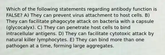 Which of the following statements regarding antibody function is FALSE? A) They can prevent virus attachment to host cells. B) They can facilitate phagocyte attack on bacteria with a capsule (glycocalyx). C) They can penetrate host cells to bind intracellular antigens. D) They can facilitate cytotoxic attack by natural killer lymphocytes. E) They can bind more than one pathogen at a time, forming large aggregates.