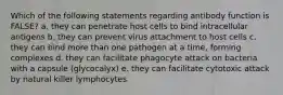 Which of the following statements regarding antibody function is FALSE? a. they can penetrate host cells to bind intracellular antigens b. they can prevent virus attachment to host cells c. they can bind more than one pathogen at a time, forming complexes d. they can facilitate phagocyte attack on bacteria with a capsule (glycocalyx) e. they can facilitate cytotoxic attack by natural killer lymphocytes