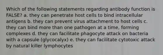 Which of the following statements regarding antibody function is FALSE? a. they can penetrate host cells to bind intracellular antigens b. they can prevent virus attachment to host cells c. they can bind more than one pathogen at a time, forming complexes d. they can facilitate phagocyte attack on bacteria with a capsule (glycocalyx) e. they can facilitate cytotoxic attack by natural killer lymphocytes