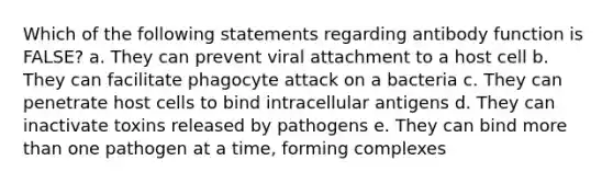 Which of the following statements regarding antibody function is FALSE? a. They can prevent viral attachment to a host cell b. They can facilitate phagocyte attack on a bacteria c. They can penetrate host cells to bind intracellular antigens d. They can inactivate toxins released by pathogens e. They can bind more than one pathogen at a time, forming complexes