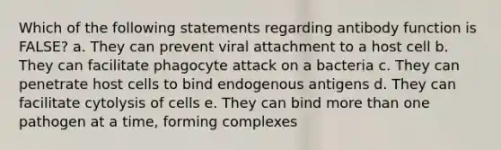 Which of the following statements regarding antibody function is FALSE? a. They can prevent viral attachment to a host cell b. They can facilitate phagocyte attack on a bacteria c. They can penetrate host cells to bind endogenous antigens d. They can facilitate cytolysis of cells e. They can bind more than one pathogen at a time, forming complexes