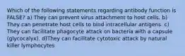 Which of the following statements regarding antibody function is FALSE? a) They can prevent virus attachment to host cells. b) They can penetrate host cells to bind intracellular antigens. c) They can facilitate phagocyte attack on bacteria with a capsule (glycocalyx). d)They can facilitate cytotoxic attack by natural killer lymphocytes