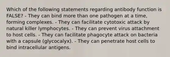 Which of the following statements regarding antibody function is FALSE? - They can bind more than one pathogen at a time, forming complexes. - They can facilitate cytotoxic attack by natural killer lymphocytes. - They can prevent virus attachment to host cells. - They can facilitate phagocyte attack on bacteria with a capsule (glycocalyx). - They can penetrate host cells to bind intracellular antigens.