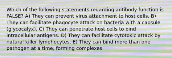 Which of the following statements regarding antibody function is FALSE? A) They can prevent virus attachment to host cells. B) They can facilitate phagocyte attack on bacteria with a capsule (glycocalyx). C) They can penetrate host cells to bind intracellular antigens. D) They can facilitate cytotoxic attack by natural killer lymphocytes. E) They can bind more than one pathogen at a time, forming complexes