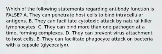 Which of the following statements regarding antibody function is FALSE? A. They can penetrate host cells to bind intracellular antigens. B. They can facilitate cytotoxic attack by natural killer lymphocytes. C. They can bind <a href='https://www.questionai.com/knowledge/keWHlEPx42-more-than' class='anchor-knowledge'>more than</a> one pathogen at a time, forming complexes. D. They can prevent virus attachment to host cells. E. They can facilitate phagocyte attack on bacteria with a capsule (glycocalyx).