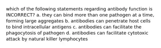 which of the following statements regarding antibody function is INCORRECT? a. they can bind more than one pathogen at a time, forming large aggregates b. antibodies can penetrate host cells to bind intracellular antigens c. antibodies can facilitate the phagocytosis of pathogen d. antibodies can facilitate cytotoxic attack by natural killer lymphocytes