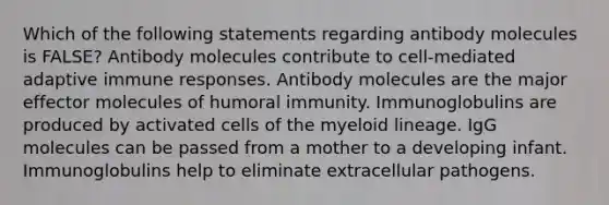 Which of the following statements regarding antibody molecules is FALSE? Antibody molecules contribute to cell-mediated adaptive immune responses. Antibody molecules are the major effector molecules of humoral immunity. Immunoglobulins are produced by activated cells of the myeloid lineage. IgG molecules can be passed from a mother to a developing infant. Immunoglobulins help to eliminate extracellular pathogens.