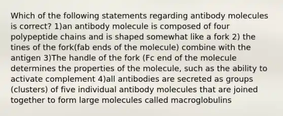 Which of the following statements regarding antibody molecules is correct? 1)an antibody molecule is composed of four polypeptide chains and is shaped somewhat like a fork 2) the tines of the fork(fab ends of the molecule) combine with the antigen 3)The handle of the fork (Fc end of the molecule determines the properties of the molecule, such as the ability to activate complement 4)all antibodies are secreted as groups (clusters) of five individual antibody molecules that are joined together to form large molecules called macroglobulins