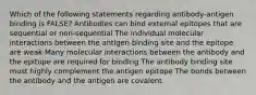 Which of the following statements regarding antibody-antigen binding is FALSE? Antibodies can bind external epitopes that are sequential or non-sequential The individual molecular interactions between the antigen binding site and the epitope are weak Many molecular interactions between the antibody and the epitope are required for binding The antibody binding site must highly complement the antigen epitope The bonds between the antibody and the antigen are covalent