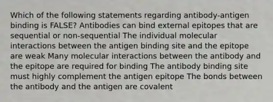 Which of the following statements regarding antibody-antigen binding is FALSE? Antibodies can bind external epitopes that are sequential or non-sequential The individual molecular interactions between the antigen binding site and the epitope are weak Many molecular interactions between the antibody and the epitope are required for binding The antibody binding site must highly complement the antigen epitope The bonds between the antibody and the antigen are covalent