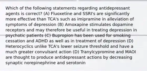 Which of the following statements regarding antidepressant agents is correct? (A) Fluoxetine and SSRI's are significantly more effective than TCA's such as imipramine in alleviation of symptoms of depression (B) Amoxapine stimulates dopamine receptors and may therefore be useful in treating depression in psychotic patients (C) Bupropion has been used for smoking cessation and ADHD as well as in treatment of depression (D) Heterocyclics unlike TCA's lower seizure threshold and have a much greater convulsant action (D) Tranylcypromine and MAOI are thought to produce antidepressant actions by decreasing synaptic norepinephrine and serotonin