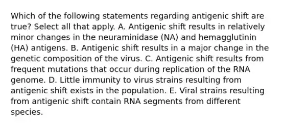 Which of the following statements regarding antigenic shift are true? Select all that apply. A. Antigenic shift results in relatively minor changes in the neuraminidase (NA) and hemagglutinin (HA) antigens. B. Antigenic shift results in a major change in the genetic composition of the virus. C. Antigenic shift results from frequent mutations that occur during replication of the RNA genome. D. Little immunity to virus strains resulting from antigenic shift exists in the population. E. Viral strains resulting from antigenic shift contain RNA segments from different species.