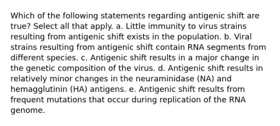 Which of the following statements regarding antigenic shift are true? Select all that apply. a. Little immunity to virus strains resulting from antigenic shift exists in the population. b. Viral strains resulting from antigenic shift contain RNA segments from different species. c. Antigenic shift results in a major change in the genetic composition of the virus. d. Antigenic shift results in relatively minor changes in the neuraminidase (NA) and hemagglutinin (HA) antigens. e. Antigenic shift results from frequent mutations that occur during replication of the RNA genome.