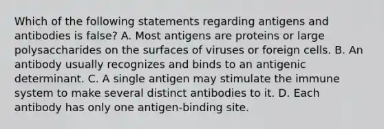 Which of the following statements regarding antigens and antibodies is false? A. Most antigens are proteins or large polysaccharides on the surfaces of viruses or foreign cells. B. An antibody usually recognizes and binds to an antigenic determinant. C. A single antigen may stimulate the immune system to make several distinct antibodies to it. D. Each antibody has only one antigen-binding site.