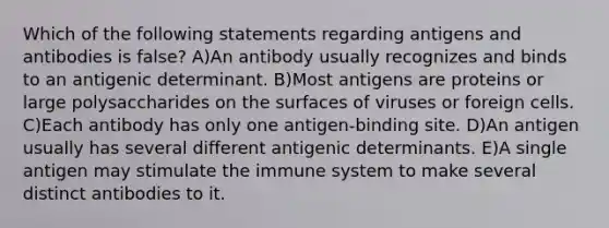 Which of the following statements regarding antigens and antibodies is false? A)An antibody usually recognizes and binds to an antigenic determinant. B)Most antigens are proteins or large polysaccharides on the surfaces of viruses or foreign cells. C)Each antibody has only one antigen-binding site. D)An antigen usually has several different antigenic determinants. E)A single antigen may stimulate the immune system to make several distinct antibodies to it.