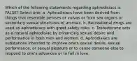 Which of the following statements regarding aphrodisiacs is FALSE? Select one: a. Aphrodisiacs have been derived from things that resemble penises or vulvas or from sex organs or secondary sexual structures of animals. b. Recreational drugs are used as aphrodisiacs with great safety risks. c. Testosterone acts as a natural aphrodisiac by enhancing sexual desire and performance in both men and women. d. Aphrodisiacs are substances intended to improve one's sexual desire, sexual performance, or sexual pleasure or to cause someone else to respond to one's advances or to fall in love.