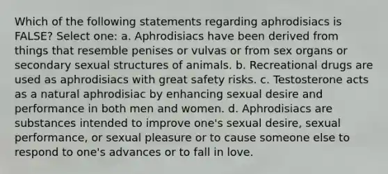 Which of the following statements regarding aphrodisiacs is FALSE? Select one: a. Aphrodisiacs have been derived from things that resemble penises or vulvas or from sex organs or secondary sexual structures of animals. b. Recreational drugs are used as aphrodisiacs with great safety risks. c. Testosterone acts as a natural aphrodisiac by enhancing sexual desire and performance in both men and women. d. Aphrodisiacs are substances intended to improve one's sexual desire, sexual performance, or sexual pleasure or to cause someone else to respond to one's advances or to fall in love.