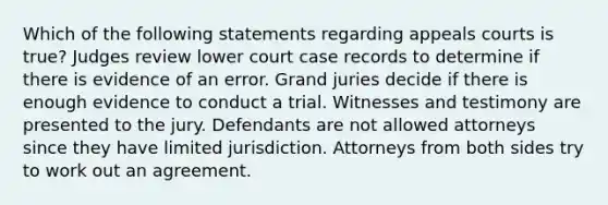 Which of the following statements regarding appeals courts is true? Judges review lower court case records to determine if there is evidence of an error. Grand juries decide if there is enough evidence to conduct a trial. Witnesses and testimony are presented to the jury. Defendants are not allowed attorneys since they have limited jurisdiction. Attorneys from both sides try to work out an agreement.