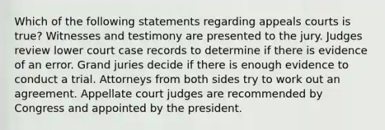 Which of the following statements regarding appeals courts is true? Witnesses and testimony are presented to the jury. Judges review lower court case records to determine if there is evidence of an error. Grand juries decide if there is enough evidence to conduct a trial. Attorneys from both sides try to work out an agreement. Appellate court judges are recommended by Congress and appointed by the president.