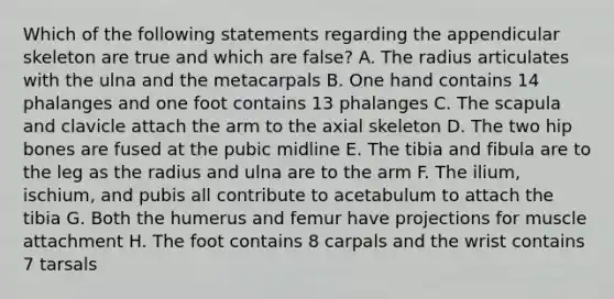 Which of the following statements regarding the appendicular skeleton are true and which are false? A. The radius articulates with the ulna and the metacarpals B. One hand contains 14 phalanges and one foot contains 13 phalanges C. The scapula and clavicle attach the arm to the axial skeleton D. The two hip bones are fused at the pubic midline E. The tibia and fibula are to the leg as the radius and ulna are to the arm F. The ilium, ischium, and pubis all contribute to acetabulum to attach the tibia G. Both the humerus and femur have projections for muscle attachment H. The foot contains 8 carpals and the wrist contains 7 tarsals